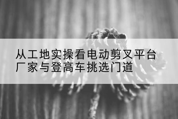 温岭电动剪叉升降平台厂家-从工地实操看电动剪叉平台厂家与登高车挑选门道