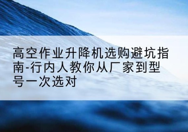 温岭升降平台厂家-高空作业升降机选购避坑指南-行内人教你从厂家到型号一次选对