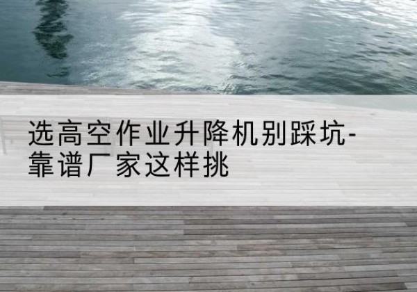 温岭剪叉式升降机厂家-选高空作业升降机别踩坑-靠谱厂家这样挑
