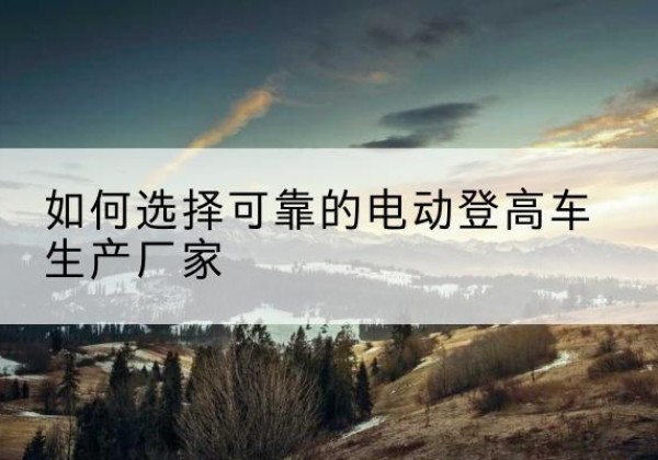 温岭电动登高车厂家-如何选择可靠的电动登高车生产厂家