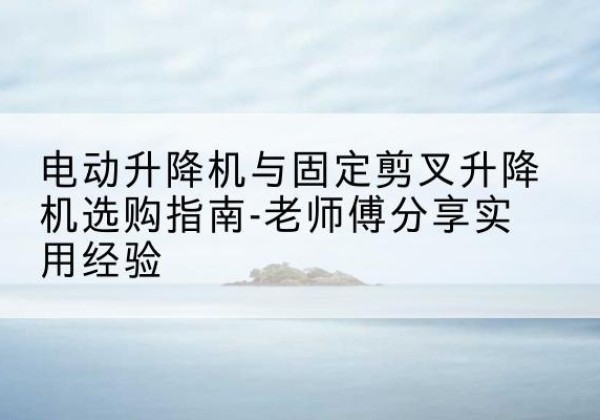温岭电动升降机怎么选-电动升降机与固定剪叉升降机选购指南-老师傅分享实用经验