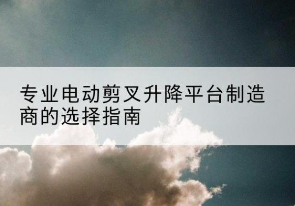 温岭电动剪叉升降平台厂家-专业电动剪叉升降平台制造商的选择指南